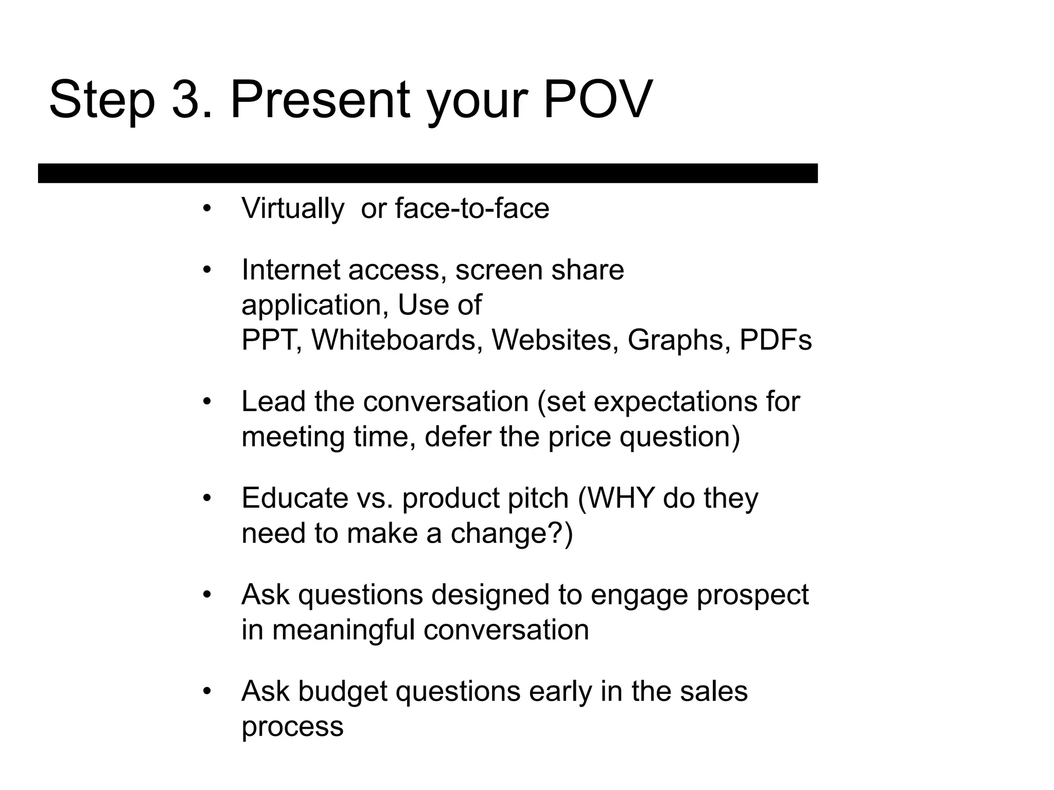 Step 3. Present your POV
      • Virtually or face-to-face

      • Internet access, screen share
        application, Use of
        PPT, Whiteboards, Websites, Graphs, PDFs

      • Lead the conversation (set expectations for
        meeting time, defer the price question)

      • 3. Match vs. product pitch (WHY do they
        Educate and
         Present the
        need to make a change?)
           Solution
      • Ask questions designed to engage prospect
        in meaningful conversation for the Sale
                              4. Ask
                               and Answer
      • Ask budget questions early in the sales
        process                 Objections
 