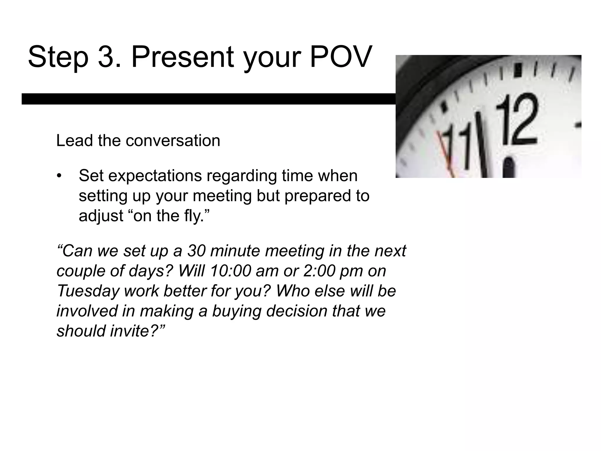 Step 3. Present your POV

 Lead the conversation

 • Set expectations regarding time when
   setting up your meeting but prepared to
   adjust ―on the fly.‖

 “Can we set up a 30 minute meeting in the next
 couple of days? Will 10:00 am or 2:00 pm on
            3. Match and
 Tuesday work better for you? Who else will be
             Present the
 involved in making a buying decision that we
               Solution
 should invite?”

                                4. Ask for the Sale
                                    and Answer
                                    Objections
 
