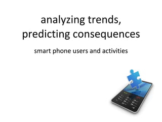 analyzing trends, predicting consequences <ul><li>smart phone users and activities </li></ul>