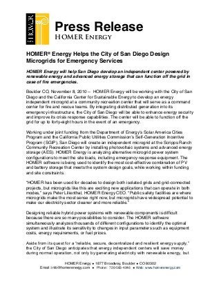 HOMER® Energy Helps the City of San Diego Design
Microgrids for Emergency Services
HOMER Energy will help San Diego develop an independent center powered by
renewable energy and advanced energy storage that can function off the grid in
case of ﬁre emergencies.
Boulder CO, November 8, 2010 -- HOMER Energy will be working with the City of San
Diego and the California Center for Sustainable Energy to develop an energy
independent microgrid at a community recreation center that will serve as a command
center for ﬁre and rescue teams. By integrating distributed generation into its
emergency infrastructure, the City of San Diego will be able to enhance energy security
and improve its crisis response capabilities. The center will be able to function off the
grid for up to forty-eight hours in the event of an emergency.
Working under joint funding from the Department of Energyʼs Solar America Cities
Program and the California Public Utilities Commissionʼs Self-Generation Incentive
Program (SGIP), San Diego will create an independent microgrid at the Scripps Ranch
Community Recreation Center by installing photovoltaic systems and advanced energy
storage (AES). HOMER Energy is analyzing alternative microgrid power system
conﬁgurations to meet the site loads, including emergency response equipment. The
HOMER software is being used to identify the most cost-effective combination of PV
and battery storage that meets the system design goals, while working within funding
and site constraints.
“HOMER has been used for decades to design both isolated grids and grid-connected
projects, but microgrids like this are exciting new applications that can operate in both
modes,” says Peter Lilienthal, HOMER Energy CEO. “Public safety facilities are where
microgrids make the most sense right now, but microgrids have widespread potential to
make our electricity sector cleaner and more reliable.”
Designing reliable hybrid power systems with renewable components is difﬁcult
because there are so many possibilities to consider. The HOMER software
simultaneously analyzes thousands of different conﬁgurations to identify the optimal
system and illustrate its sensitivity to changes in input parameters such as equipment
costs, energy requirements, or fuel prices.
Aside from its quest for a “reliable, secure, decentralized and resilient energy supply,”
the City of San Diego anticipates that energy independent centers will save money
during normal operation, not only by generating electricity with renewable energy, but
HOMER Energy ◆ 1877 Broadway, Boulder ◆ CO 80302
Email: info@homerenergy.com ◆ Phone: 720-565-4046 ◆ Web: www.homerenergy.com
Press Release
HOMER Energy
 