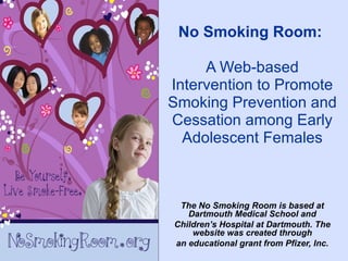 No Smoking Room:

     A Web-based
Intervention to Promote
Smoking Prevention and
Cessation among Early
  Adolescent Females



 The No Smoking Room is based at
   Dartmouth Medical School and
Children’s Hospital at Dartmouth. The
    website was created through
an educational grant from Pfizer, Inc.
 