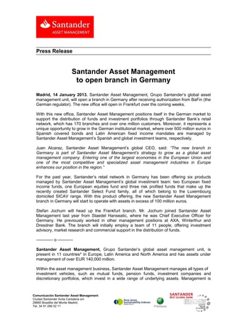 Press Release


                           Santander Asset Management
                            to open branch in Germany
  Madrid, 14 January 2013. Santander Asset Management, Grupo Santander’s global asset
  management unit, will open a branch in Germany after receiving authorization from BaFin (the
  German regulator). The new office will open in Frankfurt over the coming weeks.

  With this new office, Santander Asset Management positions itself in the German market to
  support the distribution of funds and investment portfolios through Santander Bank’s retail
  network, which has 170 branches and over one million customers. Moreover, it represents a
  unique opportunity to grow in the German institutional market, where over 600 million euros in
  Spanish covered bonds and Latin American fixed income mandates are managed by
  Santander Asset Management’s Spanish and global investment teams, respectively.

  Juan Alcaraz, Santander Asset Management’s global CEO, said: “The new branch in
  Germany is part of Santander Asset Management’s strategy to grow as a global asset
  management company. Entering one of the largest economies in the European Union and
  one of the most competitive and specialized asset management industries in Europe
  enhances our position in the region.”

  For the past year, Santander’s retail network in Germany has been offering six products
  managed by Santander Asset Management’s global investment team: two European fixed
  income funds, one European equities fund and three risk profiled funds that make up the
  recently created Santander Select Fund family, all of which belong to the Luxembourg
  domiciled SICAV range. With this product offering, the new Santander Asset Management
  branch in Germany will start to operate with assets in excess of 100 million euros.

  Stefan Jochum will head up the Frankfurt branch. Mr. Jochum joined Santander Asset
  Management last year from Staedel Hanseatic, where he was Chief Executive Officer for
  Germany. He previously worked in other management positions at AXA, Winterthur and
  Dresdner Bank. The branch will initially employ a team of 11 people, offering investment
  advisory, market research and commercial support in the distribution of funds.

  ------------ o -----------

  Santander Asset Management, Grupo Santander’s global asset management unit, is
  present in 11 countries* in Europe, Latin America and North America and has assets under
  management of over EUR 140,000 million.

  Within the asset management business, Santander Asset Management manages all types of
  investment vehicles, such as mutual funds, pension funds, investment companies and
  discretionary portfolios, which invest in a wide range of underlying assets. Management is


Comunicación Santander Asset Management
Ciudad Santander Avda Cantabria s/n
28660 Boadilla del Monte Madrid.
Tel. 34 91 289 52 11
 
