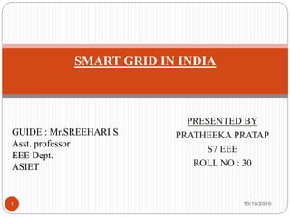 PRESENTED BY
PRATHEEKA PRATAP
S7 EEE
ROLL NO : 30
10/18/20161
SMART GRID IN INDIA
GUIDE : Mr.SREEHARI S
Asst. professor
EEE Dept.
ASIET
 