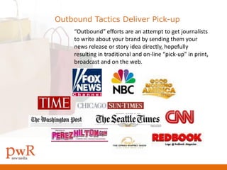 Outbound Tactics Deliver Pick-up
    “Outbound” efforts are an attempt to get journalists
    to write about your brand by sending them your
    news release or story idea directly, hopefully
    resulting in traditional and on-line “pick-up” in print,
    broadcast and on the web.
 
