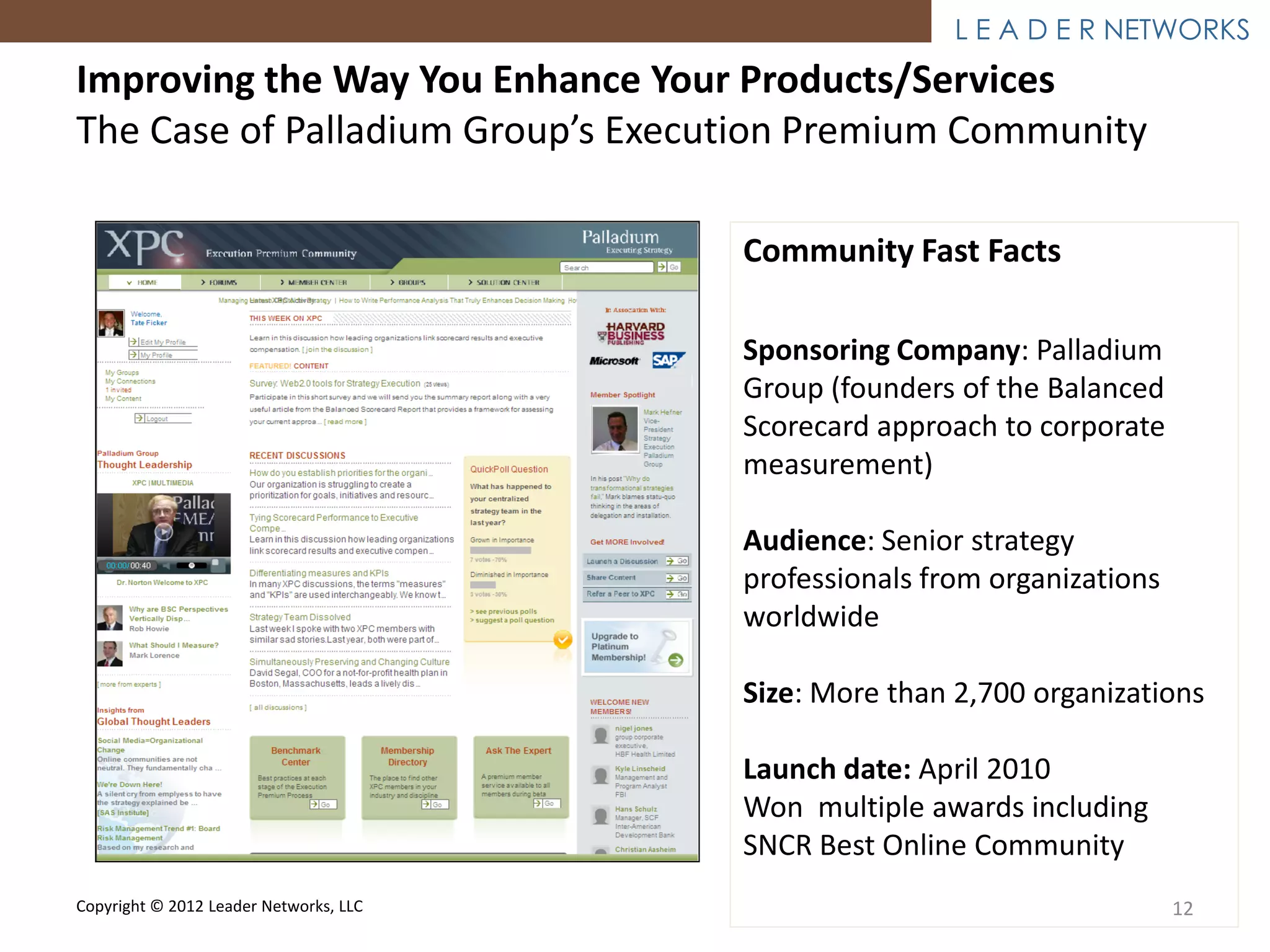 L E A D E R NETWORKS
Improving the Way You Enhance Your Products/Services
The Case of Palladium Group’s Execution Premium Community

                                        Community Fast Facts

                                        Sponsoring Company: Palladium
                                        Group (founders of the Balanced
                                        Scorecard approach to corporate
                                        measurement)

                                        Audience: Senior strategy
                                        professionals from organizations
                                        worldwide

                                        Size: More than 2,700 organizations

                                        Launch date: April 2010
                                        Won multiple awards including
                                        SNCR Best Online Community
Copyright © 2012 Leader Networks, LLC                                      12
 