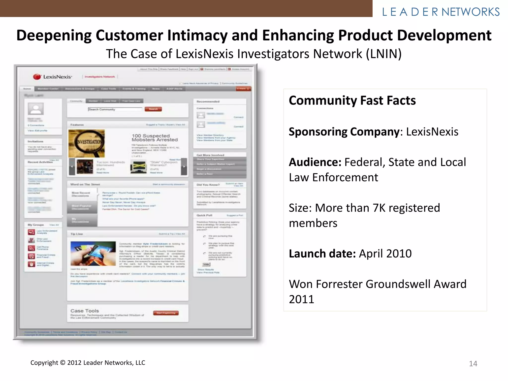 L E A D E R NETWORKS

Deepening Customer Intimacy and Enhancing Product Development
                         The Case of LexisNexis Investigators Network (LNIN)


                                                        Community Fast Facts

                                                        Sponsoring Company: LexisNexis

                                                        Audience: Federal, State and Local
                                                        Law Enforcement

                                                        Size: More than 7K registered
                                                        members

                                                        Launch date: April 2010

                                                        Won Forrester Groundswell Award
                                                        2011



 Copyright © 2012 Leader Networks, LLC                                                       14
 