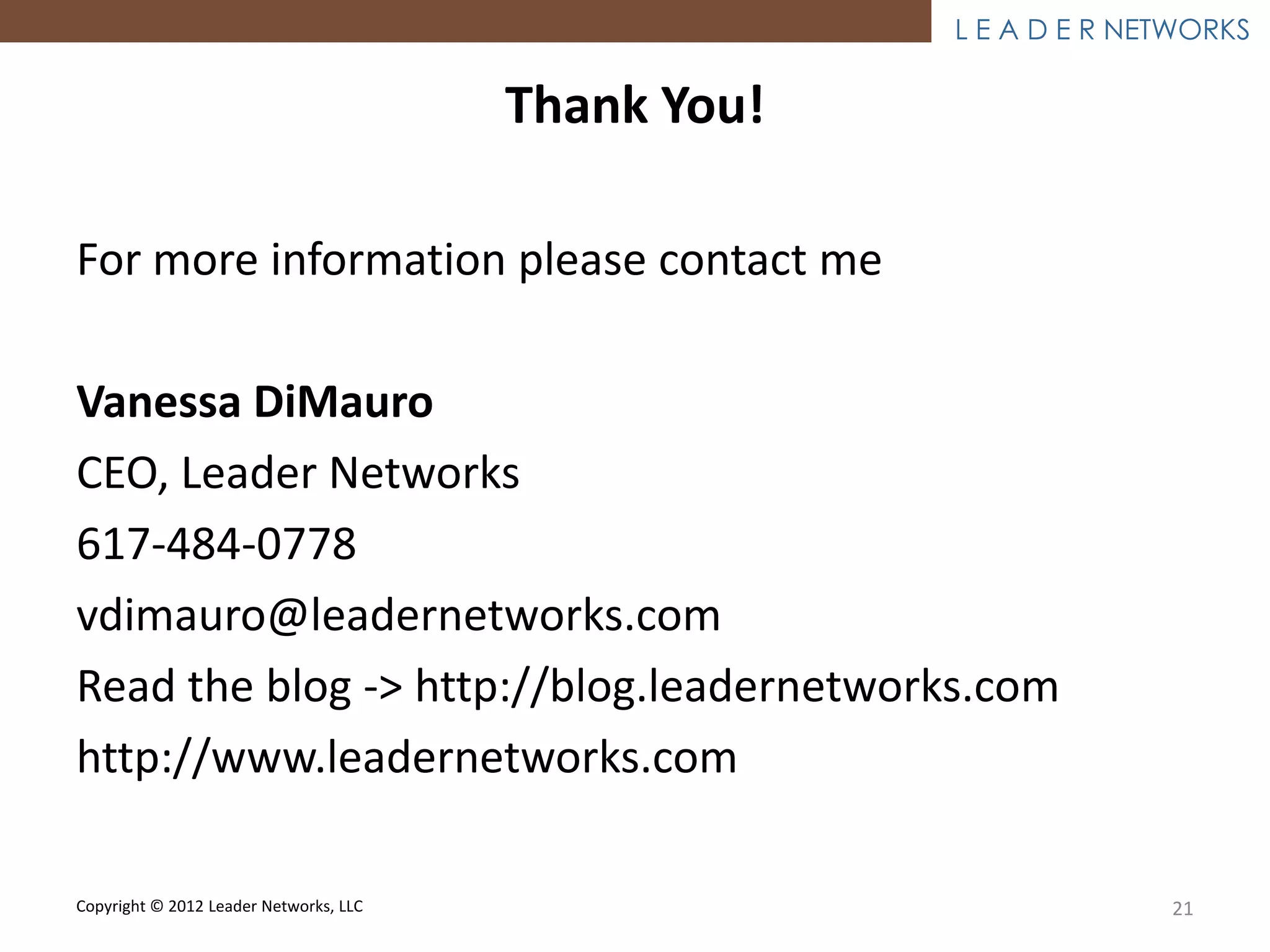 L E A D E R NETWORKS

                                        Thank You!

For more information please contact me

Vanessa DiMauro
CEO, Leader Networks
617-484-0778
vdimauro@leadernetworks.com
Read the blog -> http://blog.leadernetworks.com
http://www.leadernetworks.com

Copyright © 2012 Leader Networks, LLC                              21
 