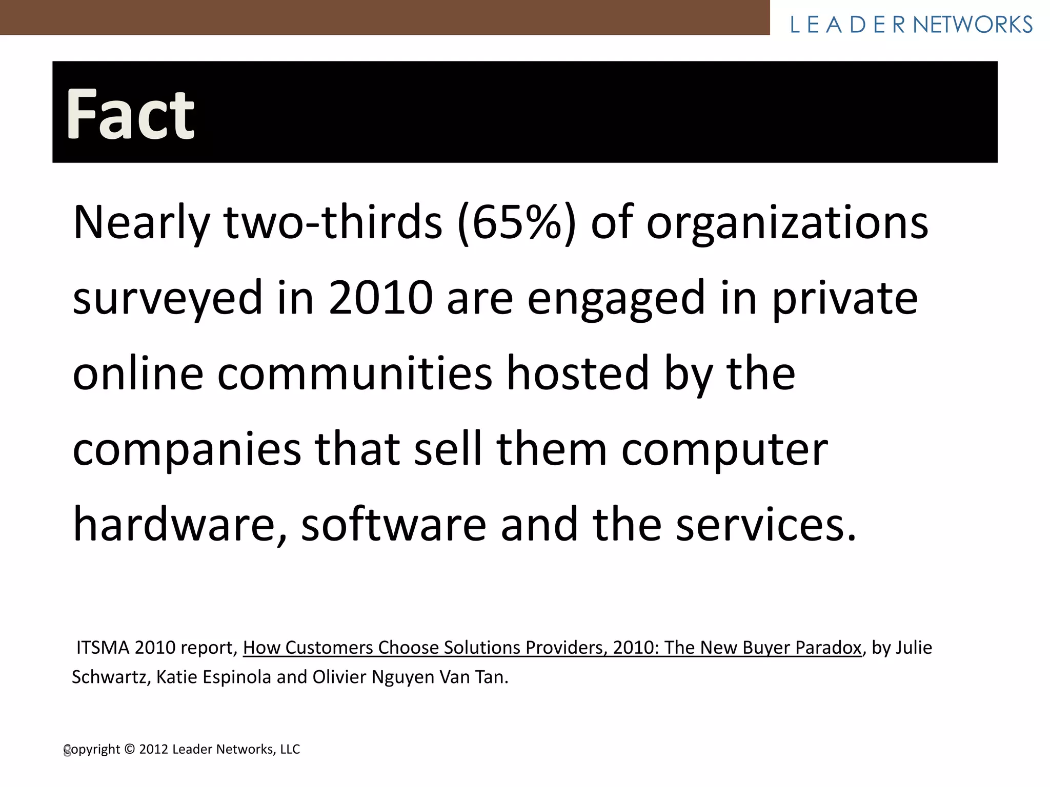 L E A D E R NETWORKS



Fact
 Nearly two-thirds (65%) of organizations
 surveyed in 2010 are engaged in private
 online communities hosted by the
 companies that sell them computer
 hardware, software and the services.

 ITSMA 2010 report, How Customers Choose Solutions Providers, 2010: The New Buyer Paradox, by Julie
 Schwartz, Katie Espinola and Olivier Nguyen Van Tan.


Copyright © 2012 Leader Networks, LLC
8
 