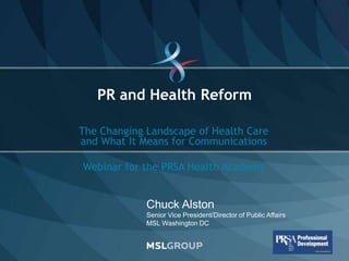 PR and Health Reform

                  The Changing Landscape of Health Care
                  and What It Means for Communications

                  Webinar for the PRSA Health Academy


                               Chuck Alston
                               Senior Vice President/Director of Public Affairs
                               MSL Washington DC



© 2011 MSLGROUP                                                                   SLIDE 1
 