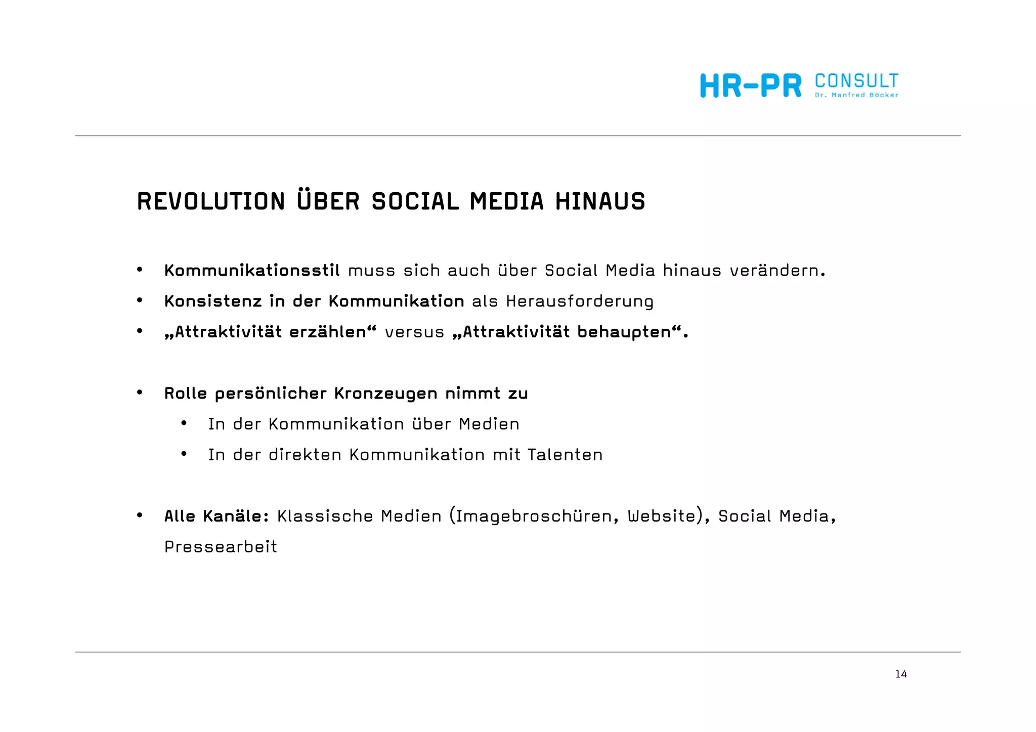 14
REVOLUTION ÜBER SOCIAL MEDIA HINAUS
• Kommunikationsstil muss sich auch über Social Media hinaus verändern.
• Konsistenz in der Kommunikation als Herausforderung
• „Attraktivität erzählen“ versus „Attraktivität behaupten“.
• Rolle persönlicher Kronzeugen nimmt zu
• In der Kommunikation über Medien
• In der direkten Kommunikation mit Talenten
• Alle Kanäle: Klassische Medien (Imagebroschüren, Website), Social Media,
Pressearbeit
 