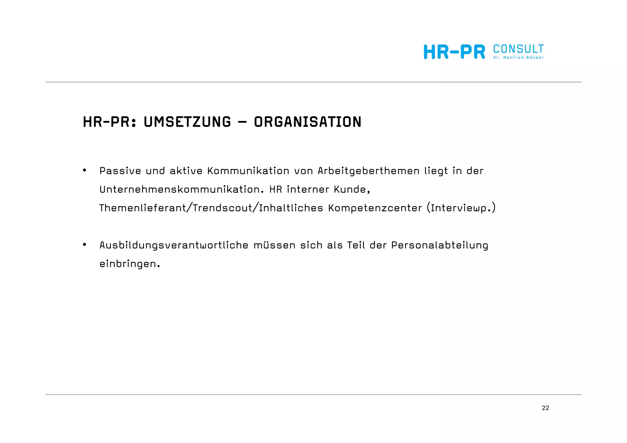 22
HR-PR: UMSETZUNG – ORGANISATION
• Passive und aktive Kommunikation von Arbeitgeberthemen liegt in der
Unternehmenskommunikation. HR interner Kunde,
Themenlieferant/Trendscout/Inhaltliches Kompetenzcenter (Interviewp.)
• Ausbildungsverantwortliche müssen sich als Teil der Personalabteilung
einbringen.
 