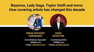 Beyonce, Lady Gaga, Taylor Swift and more:
How covering artists has changed this decade
BRIAN ANTHONY
HERNANDEZ
HUGH
MCINTYRE
Artist Relations Specialist
GENIUS.com
Twitter: @BAHjournalist
Contributing Writer
FORBES.com
Twitter: @PopBangHugh
 