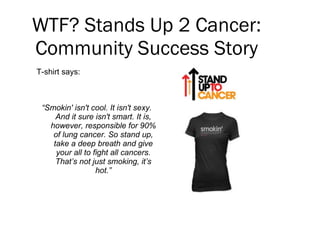 WTF? Stands Up 2 Cancer: Community Success Story <ul><li>T-shirt says: </li></ul><ul><li>“ Smokin' isn't cool. It isn't se...