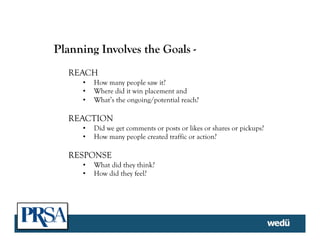 Planning Involves the Goals -
REACH
•  How many people saw it?
•  Where did it win placement and
•  What’s the ongoing/potential reach?
REACTION
•  Did we get comments or posts or likes or shares or pickups?
•  How many people created traffic or action?
RESPONSE
•  What did they think?
•  How did they feel?
	
  
 