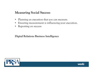 Measuring Social Sucesss
•  Planning an execution that you can measure.
•  Ensuring measurement is influencing your execution.
•  Reporting on success
Digital Relations Business Intelligence
	
  
 