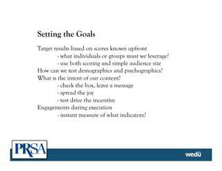 Setting the Goals
Target results based on scores known upfront
- what individuals or groups must we leverage?
- use both scoring and simple audience size
How can we test demographics and psychographics?
What is the intent of our content?
- check the box, leave a message
- spread the joy
- test drive the incentive
Engagements during execution
- instant measure of what indicators?
	
  
 
