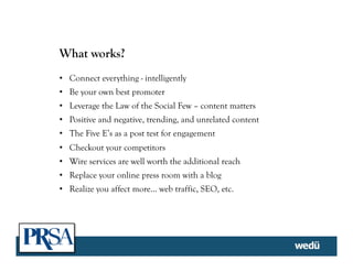 What works?
•  Connect everything - intelligently
•  Be your own best promoter
•  Leverage the Law of the Social Few – content matters
•  Positive and negative, trending, and unrelated content
•  The Five E’s as a post test for engagement
•  Checkout your competitors
•  Wire services are well worth the additional reach
•  Replace your online press room with a blog
•  Realize you affect more… web traffic, SEO, etc.
 