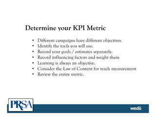 Determine your KPI Metric
•  Different campaigns have different objectives.
•  Identify the tools you will use.
•  Record your goals / estimates separately.
•  Record influencing factors and weight them
•  Learning is always an objective.
•  Consider the Law of Content for reach measurement
•  Review the entire metric.
 