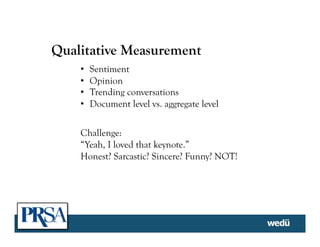 Qualitative Measurement
•  Sentiment
•  Opinion
•  Trending conversations
•  Document level vs. aggregate level
Challenge:
“Yeah, I loved that keynote.”
Honest? Sarcastic? Sincere? Funny? NOT!
 