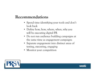 Recommendations
•  Spend time identifying your tools and don’t
look back
•  Define how, how, where, when, why you
will be executing digital PR
•  Do not run audience building campaigns at
the same time as engagement campaigns
•  Separate engagement into distinct areas of
testing, executing, engaging
•  Monitor your competition
 