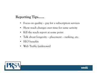 Reporting Tips……
•  Focus on quality – pay for a subscription services
•  Show reach changes over time for same activity
•  Kill the reach report at some point
•  Talk about longevity – placement – ranking, etc.
•  SEO benefits
•  Web Traffic (unknown)
 