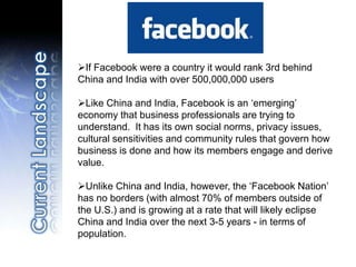 If Facebook were a country it would rank 3rd behind
China and India with over 500,000,000 users
Like China and India, Facebook is an ‘emerging’
economy that business professionals are trying to
understand. It has its own social norms, privacy issues,
cultural sensitivities and community rules that govern how
business is done and how its members engage and derive
value.
Unlike China and India, however, the ‘Facebook Nation’
has no borders (with almost 70% of members outside of
the U.S.) and is growing at a rate that will likely eclipse
China and India over the next 3-5 years - in terms of
population.
 