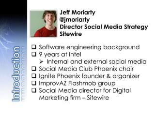 Jeff Moriarty
@jmoriarty
Director Social Media Strategy
Sitewire
 Software engineering background
 9 years at Intel
 Internal and external social media
 Social Media Club Phoenix chair
 Ignite Phoenix founder & organizer
 ImprovAZ Flashmob group
 Social Media director for Digital
Marketing firm – Sitewire
 