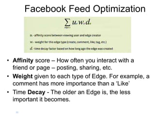 Facebook Feed Optimization
• Affinity score – How often you interact with a
friend or page – posting, sharing, etc.
• Weight given to each type of Edge. For example, a
comment has more importance than a ‘Like’
• Time Decay - The older an Edge is, the less
important it becomes.
30
 