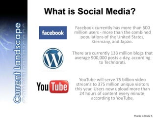 Thanks to Sheila K.
What is Social Media?
Facebook currently has more than 500
million users - more than the combined
populations of the United States,
Germany, and Japan.
There are currently 133 million blogs that
average 900,000 posts a day, according
to Technorati.
YouTube will serve 75 billion video
streams to 375 million unique visitors
this year. Users now upload more than
24 hours of content every minute,
according to YouTube.
 