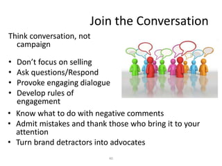 Join the Conversation
Think conversation, not
campaign
• Don’t focus on selling
• Ask questions/Respond
• Provoke engaging dialogue
• Develop rules of
engagement
40
• Know what to do with negative comments
• Admit mistakes and thank those who bring it to your
attention
• Turn brand detractors into advocates
 