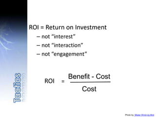 Photo by Mister Wind-Up Bird
ROI = Return on Investment
– not “interest”
– not “interaction”
– not “engagement”
ROI =
Benefit - Cost
Cost
 