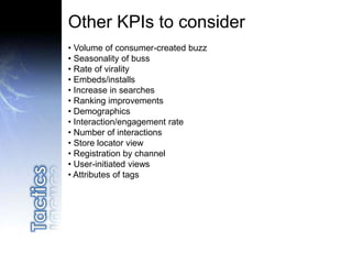 Other KPIs to consider
• Volume of consumer-created buzz
• Seasonality of buss
• Rate of virality
• Embeds/installs
• Increase in searches
• Ranking improvements
• Demographics
• Interaction/engagement rate
• Number of interactions
• Store locator view
• Registration by channel
• User-initiated views
• Attributes of tags
 