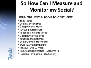 Here are some Tools to consider:
Bit.ly (free)
SocialMention (free)
Google Alerts (free)
Twitter Search (free)
Facebook Insights (free)
Google Analytics (free)
YouTube Insight (free)
SocialOomph (freemium)
Swix ($9/mo/campaign)
Trackur ($18-377/mo)
ScoutLabs (enterprise - $500/mo+)
Radian6 (enterprise - $600/mo+)
So How Can I Measure and
Monitor my Social?
 