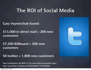 The ROI of Social Media

    Gary Vaynerchuk found:

    $15,000 in direct mail = 200 new
    customers

    $7,500 Billboard = 300 new
    customers

    $0 twitter = 1,800 new customers

    http://socialnomics.net/2009/11/12/social-media-roi-examples-video/
    http://www.flickr.com/photos/29970359@N07/3373700426/
Tuesday, June 15, 2010
 