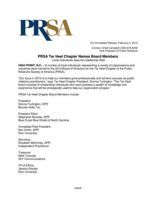 For Immediate Release: February 3, 2010
                                                          Contact: Chad Campbell (336) 878-6200
                                                                Vice President of Public Relations

                   PRSA Tar Heel Chapter Names Board Members
                            Local Individuals Assume Leadership Role
HIGH POINT, N.C. – A number of local individuals representing a variety of organizations and
industries were named to the 2010 Board of Directors for the Tar Heel Chapter of the Public
Relations Society of America (PRSA).

“Our focus in 2010 is to help our members grow professionally and achieve success as public
relations practitioners,” says Tar Heel Chapter President, Donnie Turlington. “The Tar Heel
board consists of outstanding individuals who each possess a wealth of knowledge and
experience that will be strategically used to help our organization prosper.”

PRSA Tar Heel Chapter Board Members include:

President:
Donnie Turlington, APR
Bouvier Kelly, Inc.

President Elect:
Stephanie Skordas, APR
Blue Cross Blue Shield of North Carolina

Immediate Past President:
Ken Smith, APR
Elon University

Secretary:
Elizabeth McKinney, APR
Independent Practitioner

Treasurer:
Mark Tosczak
RLF Communications

VP of Ethics:
Jessica Gisclair
Elon University




                                            -more-
 