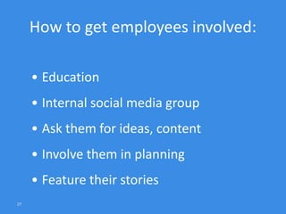 27
How to get employees involved:
• Education
• Internal social media group
• Ask them for ideas, content
• Involve them in planning
• Feature their stories
 