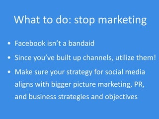 What to do: stop marketing
• Facebook isn’t a bandaid
• Since you’ve built up channels, utilize them!
• Make sure your strategy for social media
aligns with bigger picture marketing, PR,
and business strategies and objectives
 