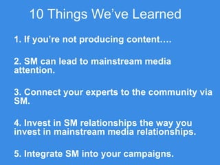 10 Things We’ve Learned
1. If you’re not producing content….
2. SM can lead to mainstream media
attention.
3. Connect your experts to the community via
SM.
4. Invest in SM relationships the way you
invest in mainstream media relationships.
5. Integrate SM into your campaigns.
 