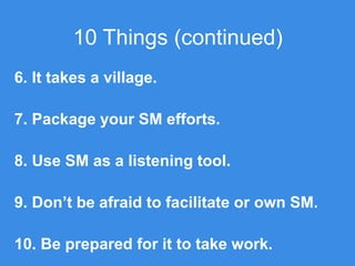 10 Things (continued)
6. It takes a village.
7. Package your SM efforts.
8. Use SM as a listening tool.
9. Don’t be afraid to facilitate or own SM.
10. Be prepared for it to take work.
 