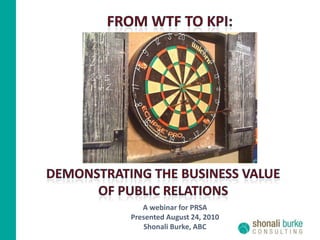 FROM WTF TO KPI: DEMONSTRATING THE BUSINESS VALUE  OF PUBLIC RELATIONs A webinar for PRSA Presented August 24, 2010 Shonali Burke, ABC 