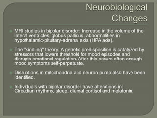    MRI studies in bipolar disorder: Increase in the volume of the
    lateral ventricles, globus pallidus, abnormalities in
    hypothalamic-pituitary-adrenal axis (HPA axis).
   The "kindling" theory: A genetic predisposition is catalyzed by
    stressors that lowers threshold for mood episodes and
    disrupts emotional regulation. After this occurs often enough
    mood symptoms self-perpetuate.
   Disruptions in mitochondria and neuron pump also have been
    identified.
   Individuals with bipolar disorder have alterations in:
    Circadian rhythms, sleep, diurnal cortisol and melatonin.
 