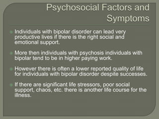    Individuals with bipolar disorder can lead very
    productive lives if there is the right social and
    emotional support.
   More then individuals with psychosis individuals with
    bipolar tend to be in higher paying work.
   However there is often a lower reported quality of life
    for individuals with bipolar disorder despite successes.
   If there are significant life stressors, poor social
    support, chaos, etc. there is another life course for the
    illness.
 