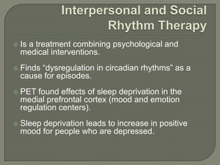    Is a treatment combining psychological and
    medical interventions.
   Finds “dysregulation in circadian rhythms” as a
    cause for episodes.
   PET found effects of sleep deprivation in the
    medial prefrontal cortex (mood and emotion
    regulation centers).
   Sleep deprivation leads to increase in positive
    mood for people who are depressed.
 
