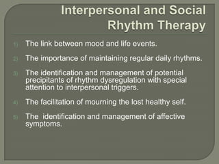1)   The link between mood and life events.
2)   The importance of maintaining regular daily rhythms.
3)   The identification and management of potential
     precipitants of rhythm dysregulation with special
     attention to interpersonal triggers.
4)   The facilitation of mourning the lost healthy self.
5)   The identification and management of affective
     symptoms.
 