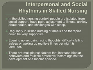    In the skilled nursing context people are isolated from
    social support, have pain, adjustment to illness, anxiety
    about health, and challenges with sleep.
   Regularity in skilled nursing of meals and therapies
    could be very supportive.
   Evening noise, pain, racing thoughts, difficulty falling
    asleep or waking up multiple times per night is
    common.
   There are multiple risk factors that increase bipolar
    behaviors and multiple protective factors against the
    development of a bipolar episode.
 