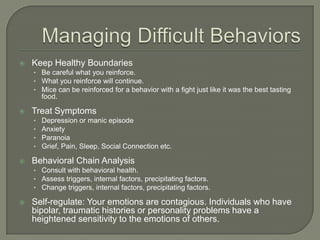    Keep Healthy Boundaries
    • Be careful what you reinforce.
    • What you reinforce will continue.
    • Mice can be reinforced for a behavior with a fight just like it was the best tasting
        food.

   Treat Symptoms
    •   Depression or manic episode
    •   Anxiety
    •   Paranoia
    •   Grief, Pain, Sleep, Social Connection etc.

   Behavioral Chain Analysis
    • Consult with behavioral health.
    • Assess triggers, internal factors, precipitating factors.
    • Change triggers, internal factors, precipitating factors.

   Self-regulate: Your emotions are contagious. Individuals who have
    bipolar, traumatic histories or personality problems have a
    heightened sensitivity to the emotions of others.
 