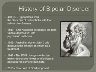    400 BC - Hippocrates links
    the black bile of melancholia with the
    yellow bile of mania.

   1899 - Emil Kraepelin introduces the term
    "manic-depressive” into
    psychiatric textbooks.

   1949 - Australian doctor John Cade
    discovers the efficacy of lithium as a
    treatment.

   1968 - The DSM changes to the term
    manic-depressive illness and biological
    perspectives come to dominate.

   2010 - New draft of DSM proposed.
 