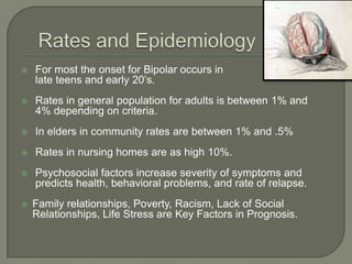    For most the onset for Bipolar occurs in
    late teens and early 20’s.
   Rates in general population for adults is between 1% and
    4% depending on criteria.
   In elders in community rates are between 1% and .5%
   Rates in nursing homes are as high 10%.
   Psychosocial factors increase severity of symptoms and
    predicts health, behavioral problems, and rate of relapse.
   Family relationships, Poverty, Racism, Lack of Social
    Relationships, Life Stress are Key Factors in Prognosis.
 