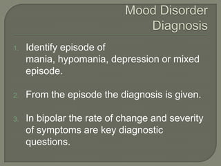 1.   Identify episode of
     mania, hypomania, depression or mixed
     episode.

2.   From the episode the diagnosis is given.

3.   In bipolar the rate of change and severity
     of symptoms are key diagnostic
     questions.
 