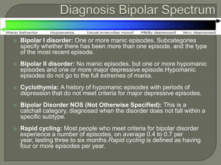    Bipolar I disorder: One or more manic episodes. Subcategories
    specify whether there has been more than one episode, and the type
    of the most recent episode.
   Bipolar II disorder: No manic episodes, but one or more hypomanic
    episodes and one or more major depressive episode.Hypomanic
    episodes do not go to the full extremes of mania.
   Cyclothymia: A history of hypomanic episodes with periods of
    depression that do not meet criteria for major depressive episodes.
   Bipolar Disorder NOS (Not Otherwise Specified): This is a
    catchall category, diagnosed when the disorder does not fall within a
    specific subtype.
   Rapid cycling: Most people who meet criteria for bipolar disorder
    experience a number of episodes, on average 0.4 to 0.7 per
    year, lasting three to six months.Rapid cycling is defined as having
    four or more episodes per year.
 
